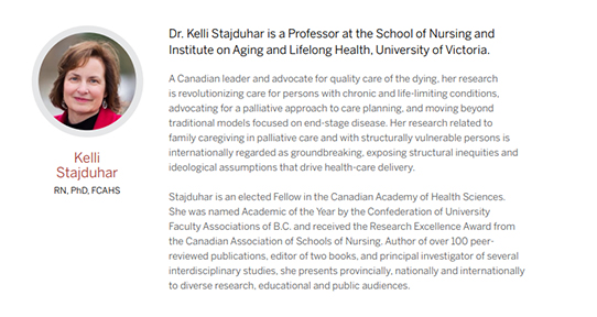 A Canadian leader and advocate for quality care of the dying, her research is revolutionizing care for persons with chronic and life-limiting conditions, advocating for a palliative approach to care planning, and moving beyond traditional models focused on end-stage disease. Her research related to family caregiving in palliative care and with structurally vulnerable persons is internationally regarded as groundbreaking, exposing structural inequities and ideological assumptions that drive health-care delivery. Stajduhar is an elected Fellow in the Canadian Academy of Health Sciences. She was named Academic of the Year by the Confederation of University Faculty Associations of B.C. and received the Research Excellence Award from the Canadian Association of Schools of Nursing. Author of over 100 peerreviewed publications, editor of two books, and principal investigator of several interdisciplinary studies, she presents provincially, nationally and internationally to diverse research, educational and public audiences.