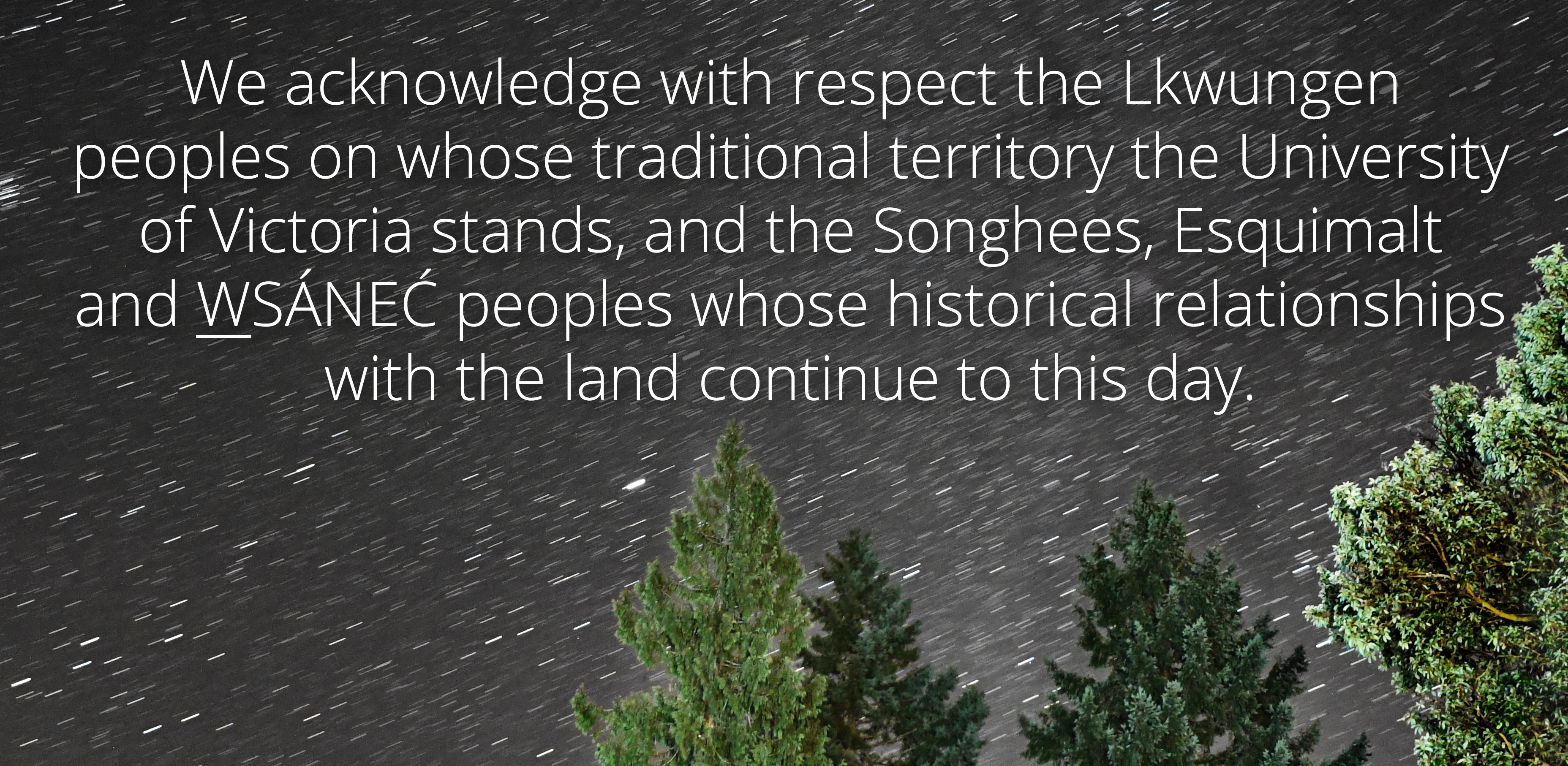 UVic's territory acknowledgement on a background of cedar trees and star trails: "We acknowledge with respect the Lekwungen peoples on whose traditional territory the university stands and the Songhees, Esquimalt and WSÁNEĆ peoples whose historical relationships with the land continue to this day." 